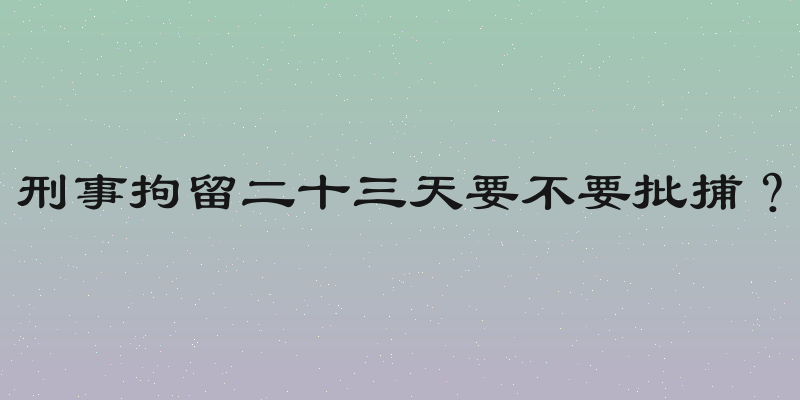 刑事拘留二十三天要不要批捕？