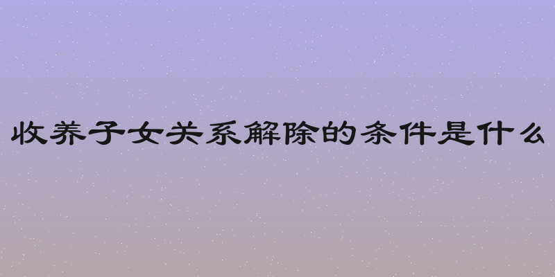 收养子女关系解除的条件是什么