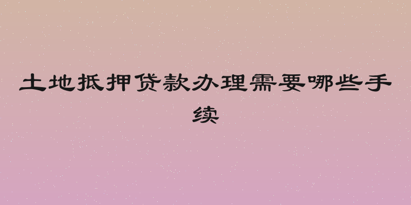 土地抵押贷款办理需要哪些手续