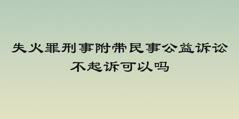失火罪刑事附带民事公益诉讼不起诉可以吗