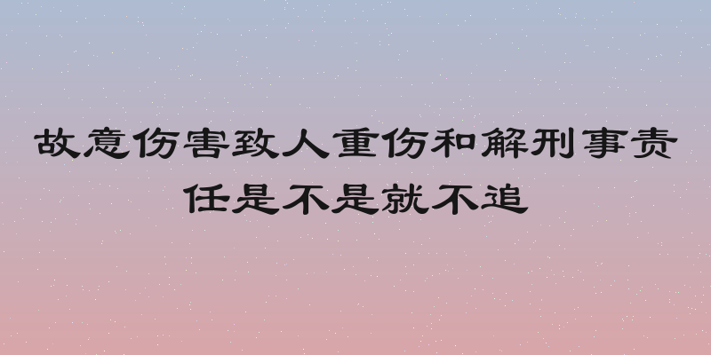 故意伤害致人重伤和解刑事责任是不是就不追