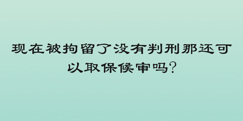 现在被拘留了没有判刑那还可以取保候审吗?