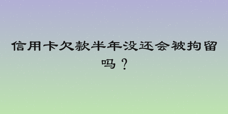 信用卡欠款半年没还会被拘留吗？