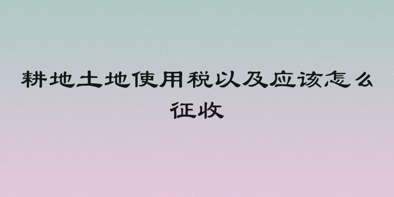 耕地土地使用税以及应该怎么征收