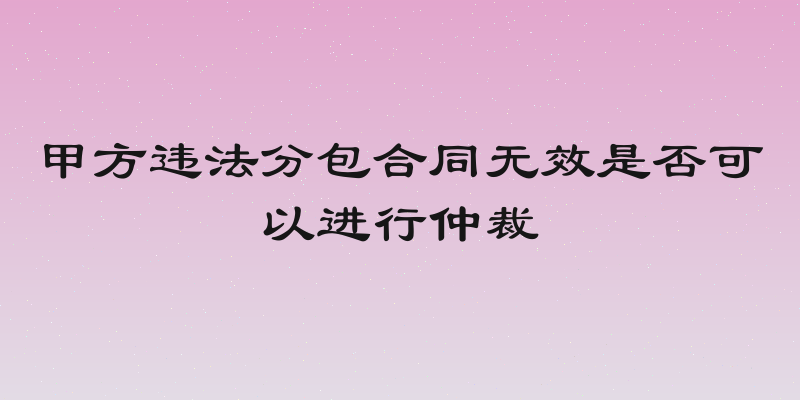 甲方违法分包合同无效是否可以进行仲裁