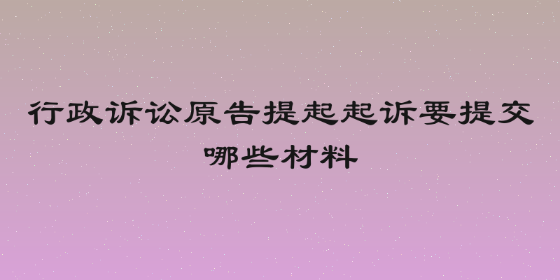 行政诉讼原告提起起诉要提交哪些材料
