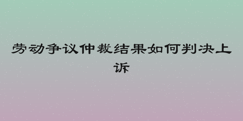 劳动争议仲裁结果如何判决上诉