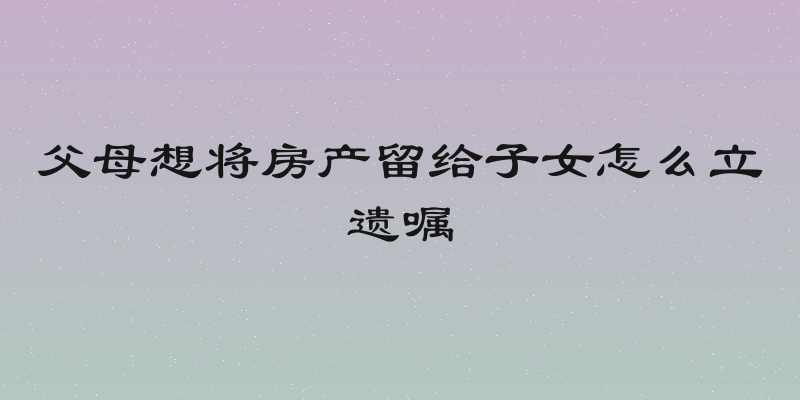 父母想将房产留给子女怎么立遗嘱