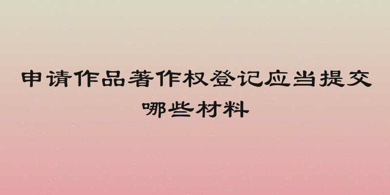 申请作品著作权登记应当提交哪些材料