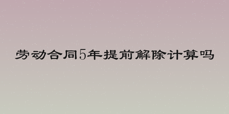 劳动合同5年提前解除计算吗