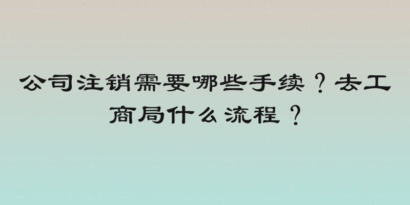 公司注销需要哪些手续？去工商局什么流程？