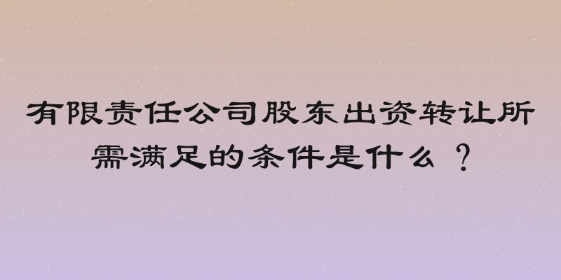 有限责任公司股东出资转让所需满足的条件是什么？