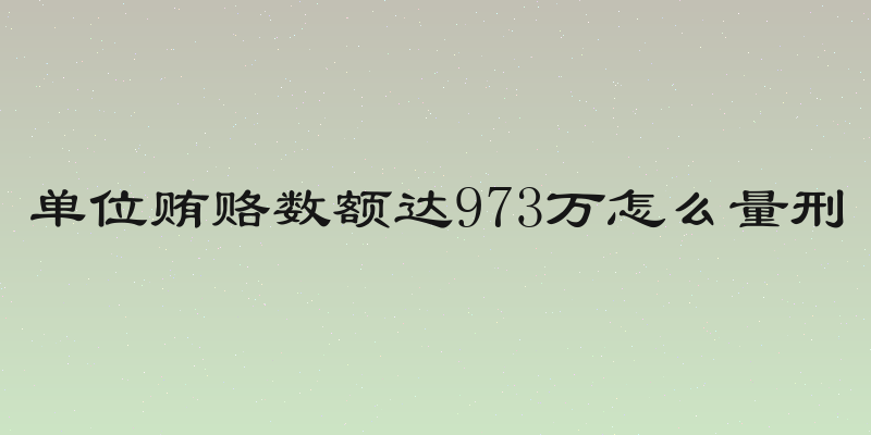 单位贿赂数额达973万怎么量刑