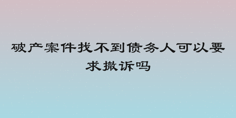 破产案件找不到债务人可以要求撤诉吗