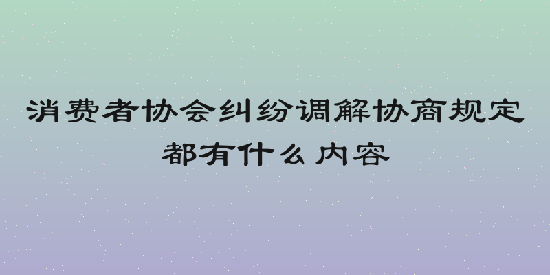 消费者协会纠纷调解协商规定都有什么内容