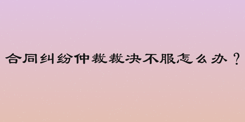 合同纠纷仲裁裁决不服怎么办？