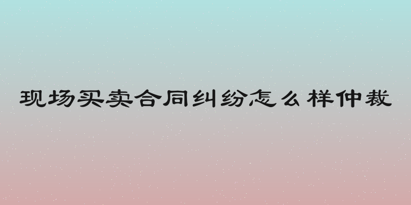 现场买卖合同纠纷怎么样仲裁