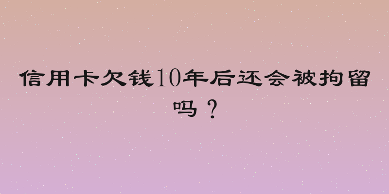 信用卡欠钱10年后还会被拘留吗？