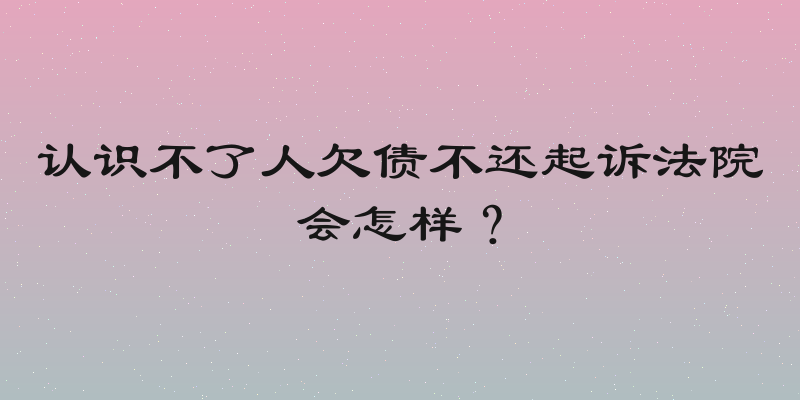 认识不了人欠债不还起诉法院会怎样？