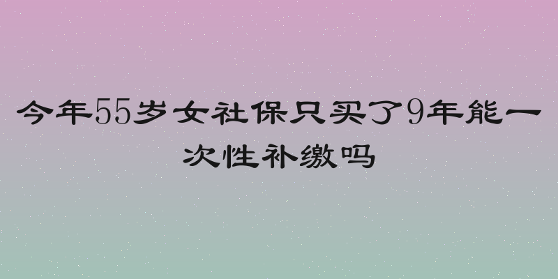 今年55岁女社保只买了9年能一次性补缴吗