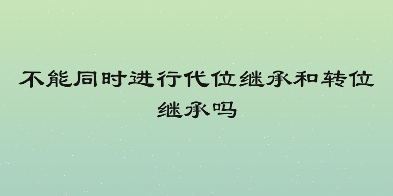 不能同时进行代位继承和转位继承吗