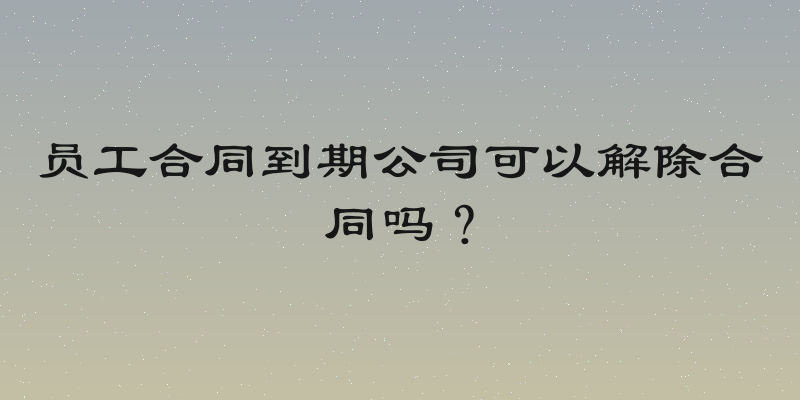 员工合同到期公司可以解除合同吗？