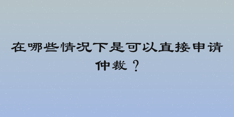在哪些情况下是可以直接申请仲裁？