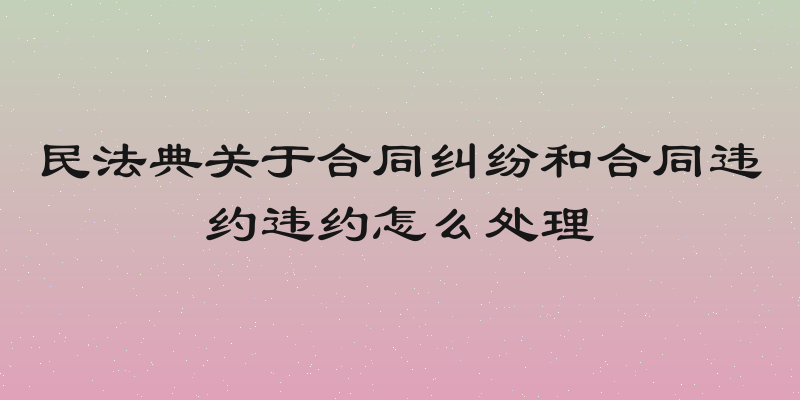 民法典关于合同纠纷和合同违约违约怎么处理