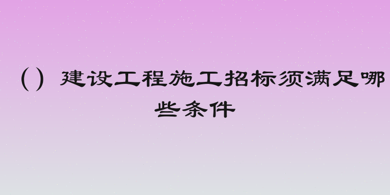 （）建设工程施工招标须满足哪些条件