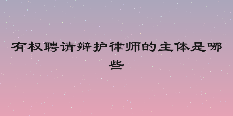 有权聘请辩护律师的主体是哪些