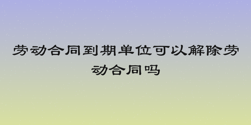 劳动合同到期单位可以解除劳动合同吗