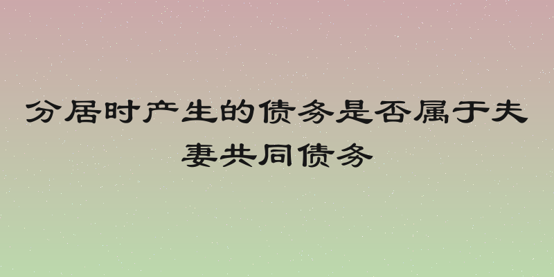 分居时产生的债务是否属于夫妻共同债务