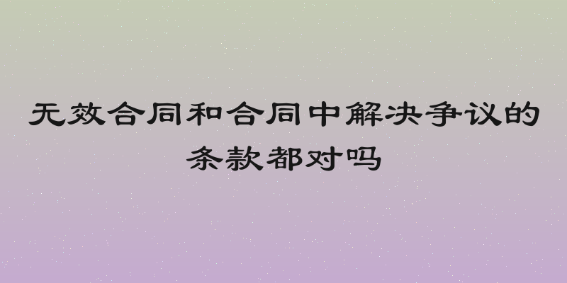 无效合同和合同中解决争议的条款都对吗