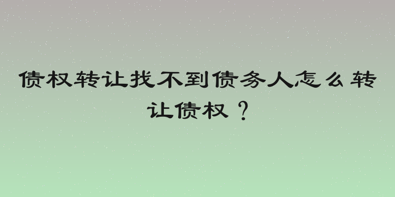 债权转让找不到债务人怎么转让债权？