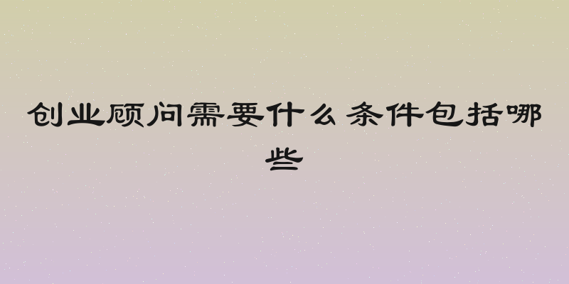 创业顾问需要什么条件包括哪些