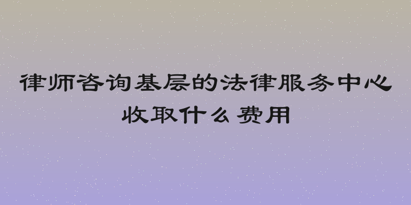 律师咨询基层的法律服务中心收取什么费用