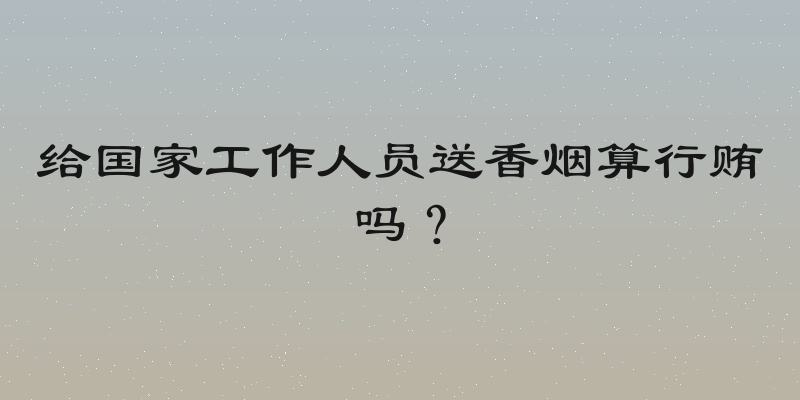 给国家工作人员送香烟算行贿吗？