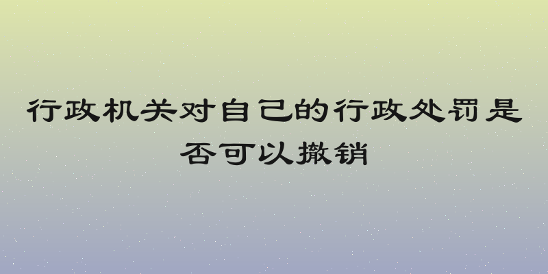 行政机关对自己的行政处罚是否可以撤销
