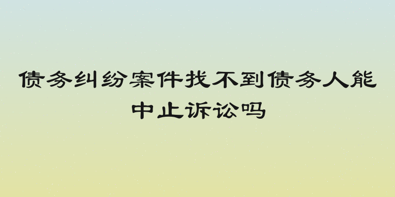 债务纠纷案件找不到债务人能中止诉讼吗