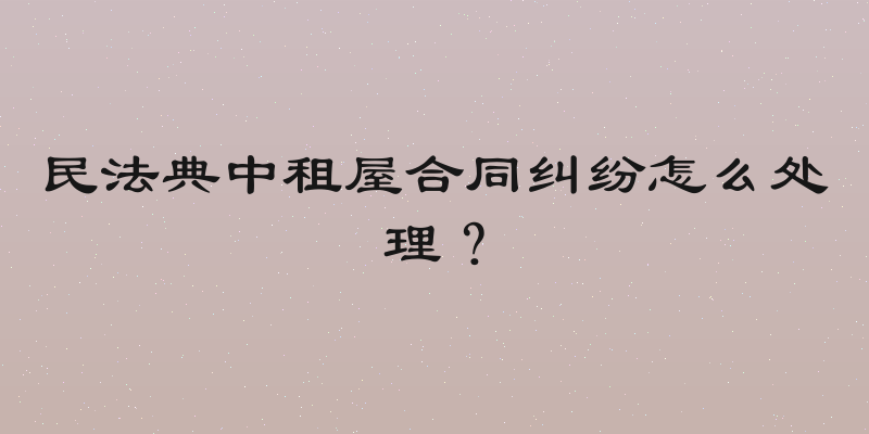 民法典中租屋合同纠纷怎么处理？