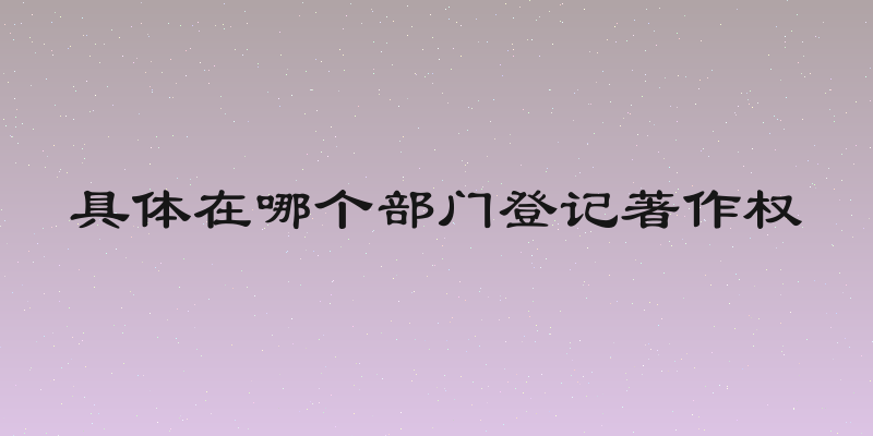 具体在哪个部门登记著作权