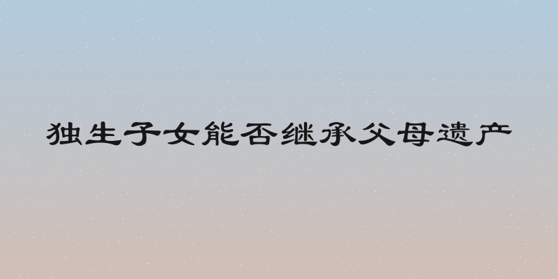 独生子女能否继承父母遗产