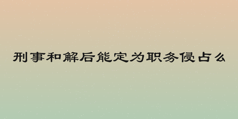 刑事和解后能定为职务侵占么