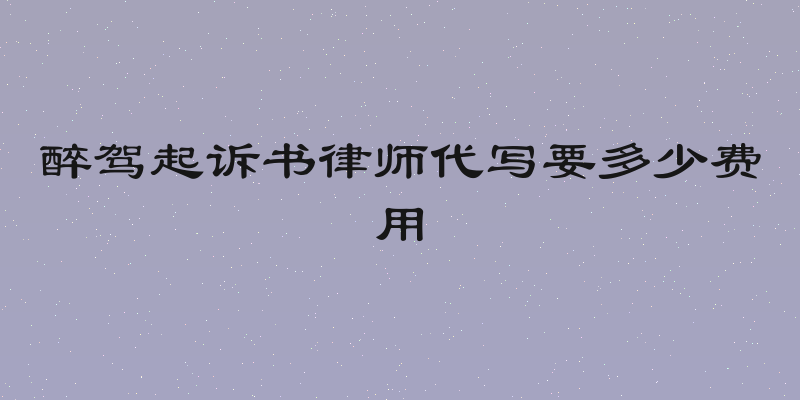 醉驾起诉书律师代写要多少费用
