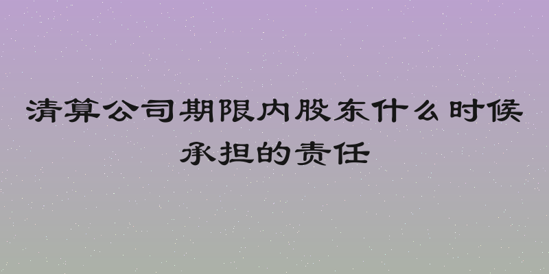 清算公司期限内股东什么时候承担的责任