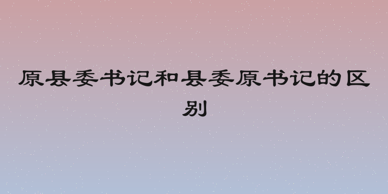 原县委书记和县委原书记的区别