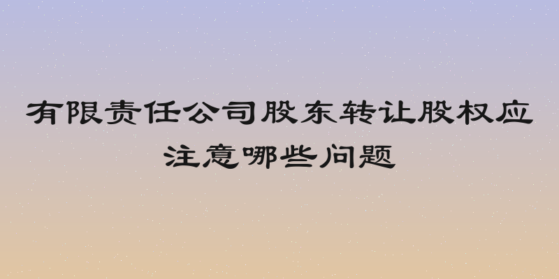 有限责任公司股东转让股权应注意哪些问题