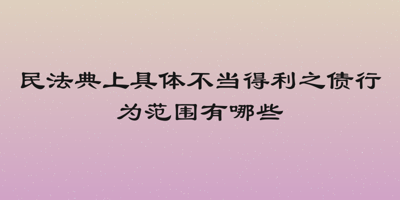 民法典上具体不当得利之债行为范围有哪些
