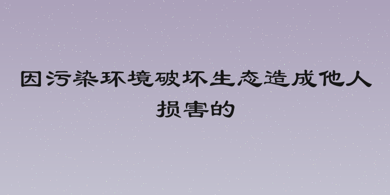 因污染环境破坏生态造成他人损害的