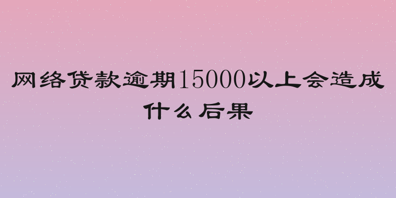 网络贷款逾期15000以上会造成什么后果